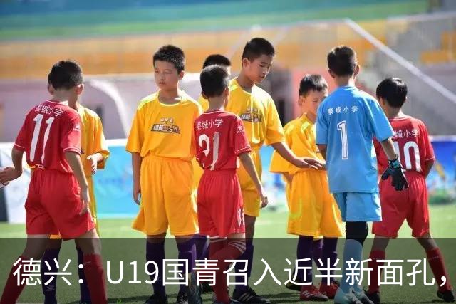 德兴：U19国青召入近半新面孔，邀约印尼国青队来华热身两场